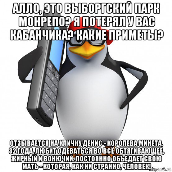 алло, это выборгский парк монрепо? я потерял у вас кабанчика? какие приметы? отзывается на кличку денис - королева минета, 32 года, любит одеваться во всё обтягивающее, жирный и вонючий. постоянно объедает свою мать - которая, как ни странно, человек!