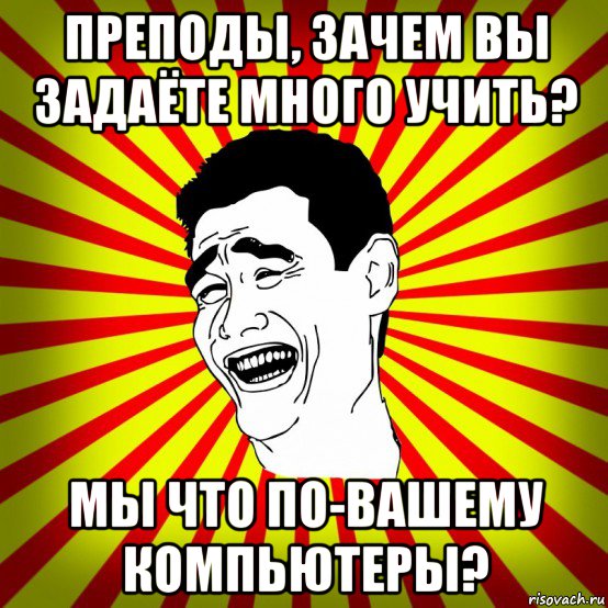 преподы, зачем вы задаёте много учить? мы что по-вашему компьютеры?