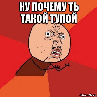 ну почему ть такой тупой 