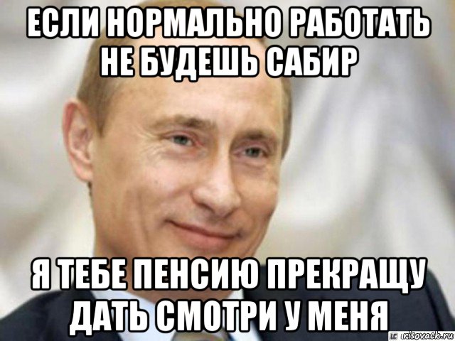 если нормально работать не будешь сабир я тебе пенсию прекращу дать смотри у меня