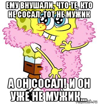 ему внушали, что те, кто не сосал, тот не мужик а он сосал! и он уже не мужик...