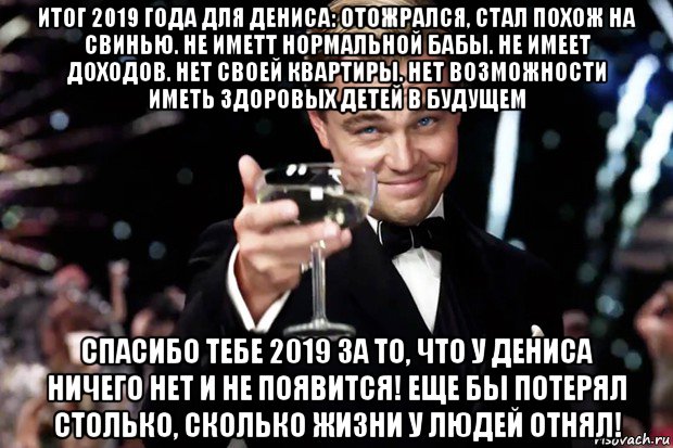 итог 2019 года для дениса: отожрался, стал похож на свинью. не иметт нормальной бабы. не имеет доходов. нет своей квартиры. нет возможности иметь здоровых детей в будущем спасибо тебе 2019 за то, что у дениса ничего нет и не появится! еще бы потерял столько, сколько жизни у людей отнял!