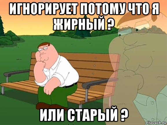 игнорирует потому что я жирный ? или старый ?