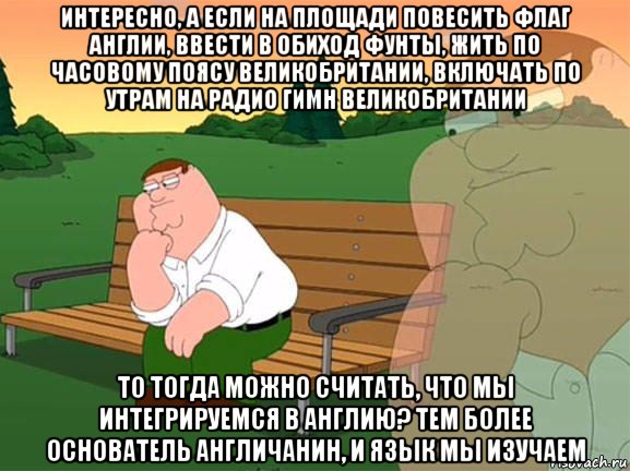 интересно, а если на площади повесить флаг англии, ввести в обиход фунты, жить по часовому поясу великобритании, включать по утрам на радио гимн великобритании то тогда можно считать, что мы интегрируемся в англию? тем более основатель англичанин, и язык мы изучаем, Мем Задумчивый Гриффин