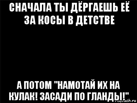 сначала ты дёргаешь её за косы в детстве а потом "намотай их на кулак! засади по гланды!", Мем Черный фон