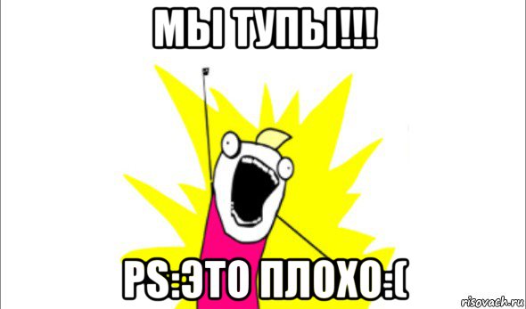 мы тупы!!! ps:это плохо:(, Мем Что мы хотим