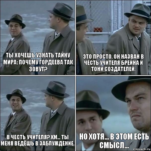 Ты хочешь узнать тайну мира: почему Гордеева так зовут? Это просто. Он назван в честь учителя Брейна и Тони создателей. В честь учителя? Хм... Ты меня ведёшь в заблуждение. Но хотя... в этом есть смысл...