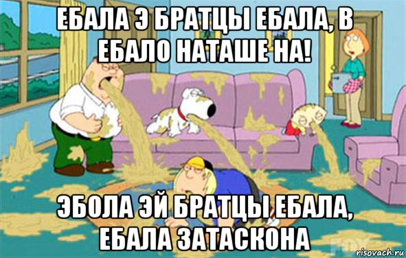 ебала э братцы ебала, в ебало наташе на! эбола эй братцы ебала, ебала затаскона, Мем Гриффины блюют