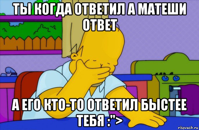 ты когда ответил а матеши ответ а его кто-то ответил быстее тебя :">