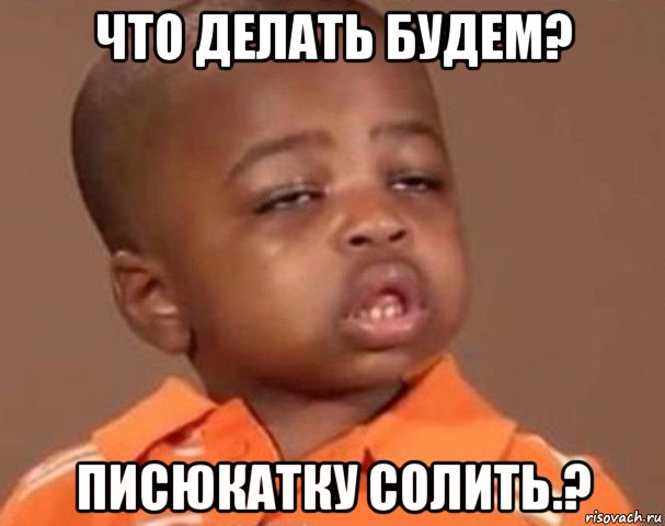 что делать будем? писюкатку солить.?