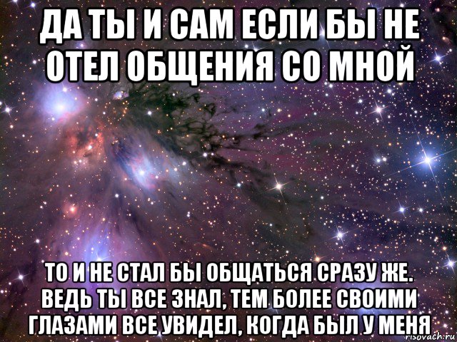 да ты и сам если бы не отел общения со мной то и не стал бы общаться сразу же. ведь ты все знал, тем более своими глазами все увидел, когда был у меня, Мем Космос