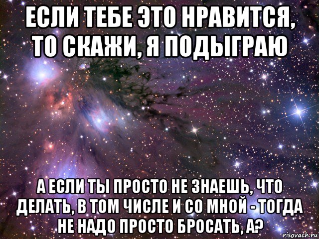 если тебе это нравится, то скажи, я подыграю а если ты просто не знаешь, что делать, в том числе и со мной - тогда не надо просто бросать, а?, Мем Космос