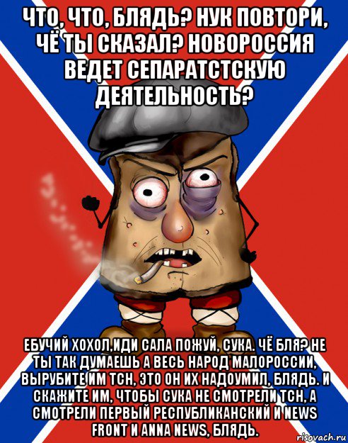 что, что, блядь? нук повтори, чё ты сказал? новороссия ведет сепаратстскую деятельность? ебучий хохол,иди сала пожуй, сука. чё бля? не ты так думаешь а весь народ малороссии, вырубите им тсн, это он их надоумил, блядь. и скажите им, чтобы сука не смотрели тсн, а смотрели первый республиканский и news front и anna news, блядь.