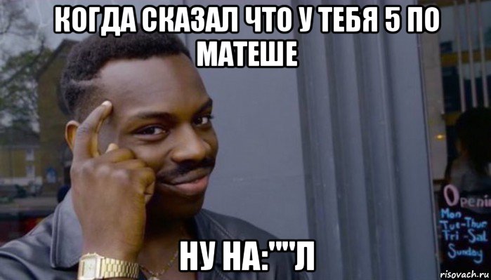 когда сказал что у тебя 5 по матеше ну на:""л, Мем Не делай не будет