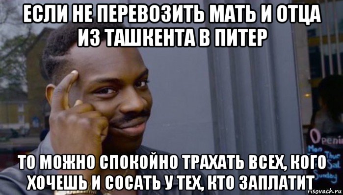 если не перевозить мать и отца из ташкента в питер то можно спокойно трахать всех, кого хочешь и сосать у тех, кто заплатит