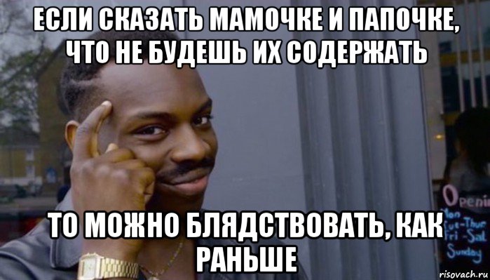 если сказать мамочке и папочке, что не будешь их содержать то можно блядствовать, как раньше