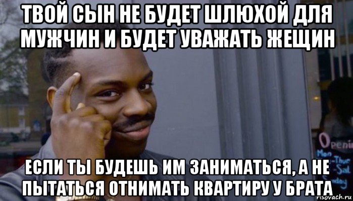 твой сын не будет шлюхой для мужчин и будет уважать жещин если ты будешь им заниматься, а не пытаться отнимать квартиру у брата