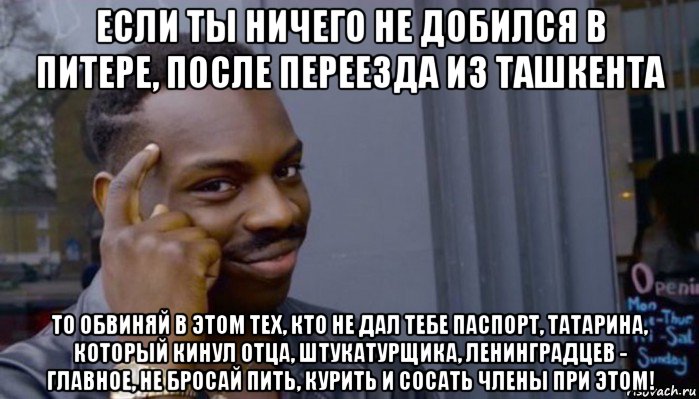 если ты ничего не добился в питере, после переезда из ташкента то обвиняй в этом тех, кто не дал тебе паспорт, татарина, который кинул отца, штукатурщика, ленинградцев - главное, не бросай пить, курить и сосать члены при этом!