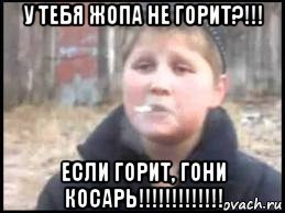 у тебя жопа не горит?!!! если горит, гони косарь!!!!!!!!!!!!!