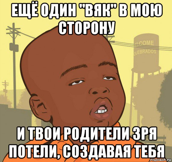 ещё один "вяк" в мою сторону и твои родители зря потели, создавая тебя