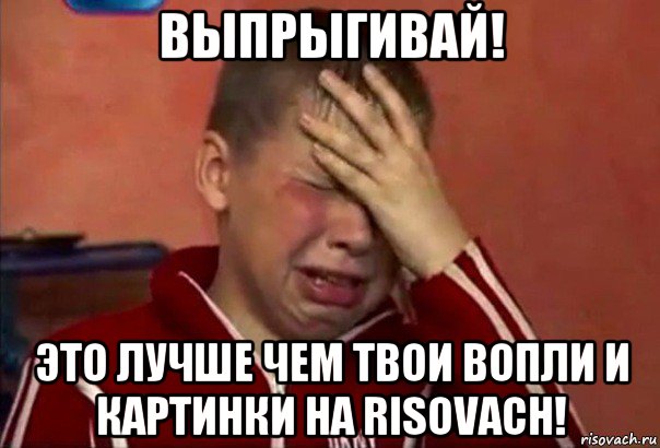 выпрыгивай! это лучше чем твои вопли и картинки на risovach!