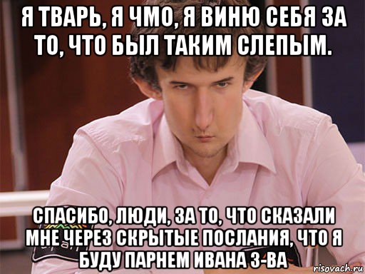 я тварь, я чмо, я виню себя за то, что был таким слепым. спасибо, люди, за то, что сказали мне через скрытые послания, что я буду парнем ивана з-ва, Мем Сергей Курякин