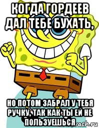 когда гордеев дал тебе бухать, но потом забрал у тебя ручку, так как ты ей не пользуешься