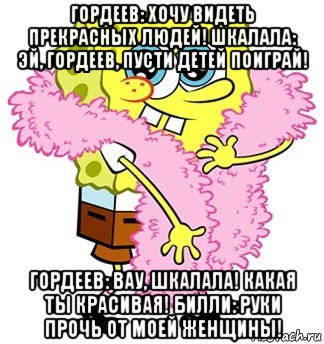 гордеев: хочу видеть прекрасных людей! шкалала: эй, гордеев, пусти детей поиграй! гордеев: вау, шкалала! какая ты красивая! билли: руки прочь от моей женщины!