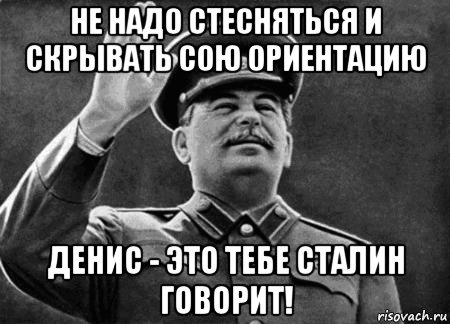 не надо стесняться и скрывать сою ориентацию денис - это тебе сталин говорит!