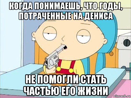 когда понимаешь, что годы, потраченные на дениса не помогли стать частью его жизни, Мем Стьюи Гриффин хочет застрелиться