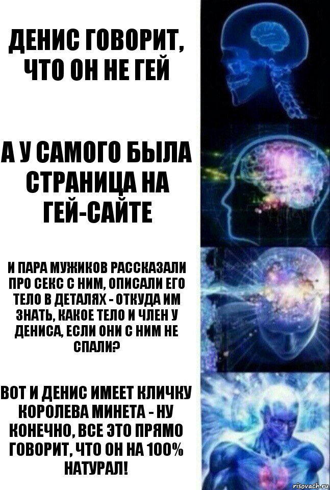 денис говорит, что он не гей а у самого была страница на гей-сайте и пара мужиков рассказали про секс с ним, описали его тело в деталях - откуда им знать, какое тело и член у Дениса, если они с ним не спали? вот и Денис имеет кличку Королева минета - ну конечно, все это прямо говорит, что он на 100% натурал!