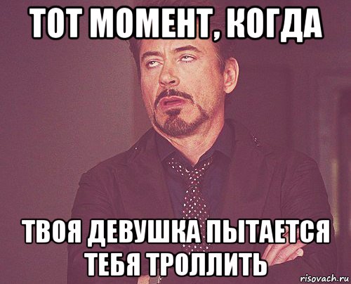 тот момент, когда твоя девушка пытается тебя троллить