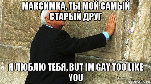 максимка, ты мой самый старый друг я люблю тебя, but im gay too like you