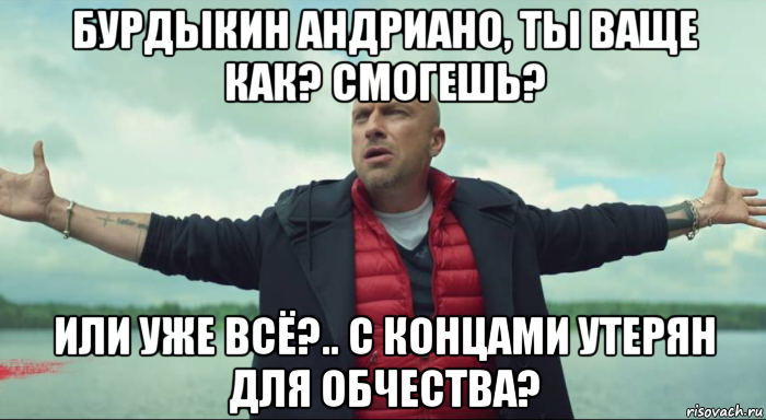 бурдыкин андриано, ты ваще как? смогешь? или уже всё?.. с концами утерян для обчества?