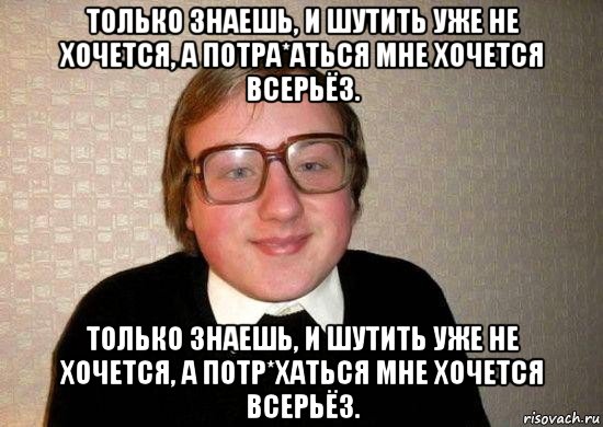 только знаешь, и шутить уже не хочется, а потра*аться мне хочется всерьёз. только знаешь, и шутить уже не хочется, а потр*хаться мне хочется всерьёз.