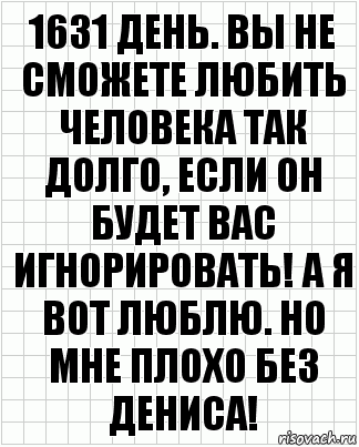 1631 день. вы не сможете любить человека так долго, если он будет вас игнорировать! а я вот люблю. но мне плохо без Дениса!