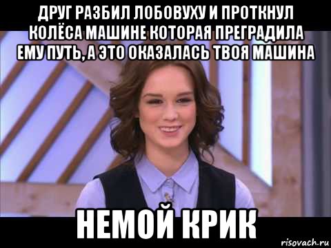 друг разбил лобовуху и проткнул колёса машине которая преградила ему путь, а это оказалась твоя машина немой крик