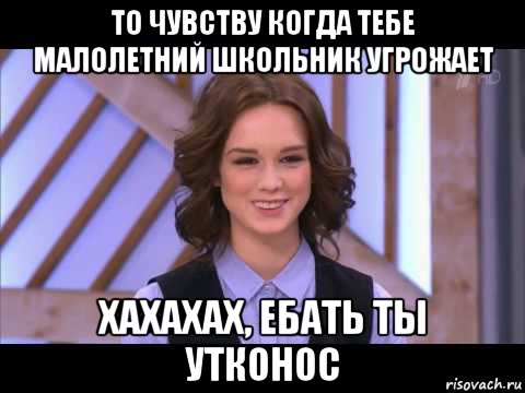 то чувству когда тебе малолетний школьник угрожает хахахах, ебать ты утконос