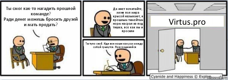 Ты смог как-то нагадить прошлой команде?
Ради денег можешь бросить друзей и мать продать? Да инет почитайте, меня пол мира крысой называют, я прошлым тимейтам норм насрал из под тишка, все как вы и просили Ты тупо свой. Иди вон наши как раз между собой грызутся. Присоединяйся Virtus.pro