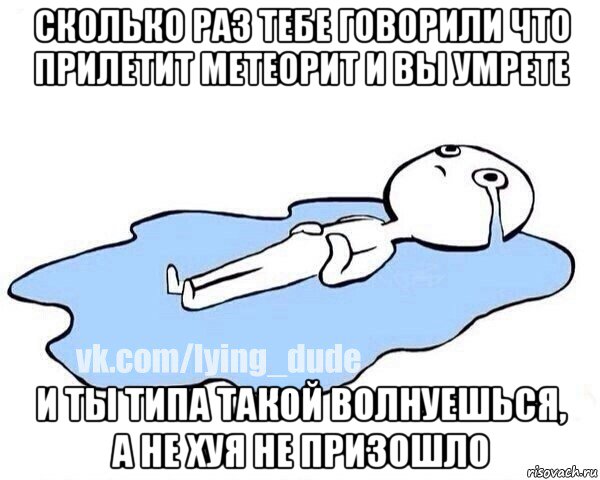 сколько раз тебе говорили что прилетит метеорит и вы умрете и ты типа такой волнуешься, а не хуя не призошло