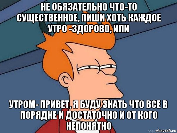 не обязательно что-то существенное, пиши хоть каждое утро -здорово, или утром- привет, я буду знать что все в порядке и достаточно и от кого непонятно, Мем  Фрай (мне кажется или)