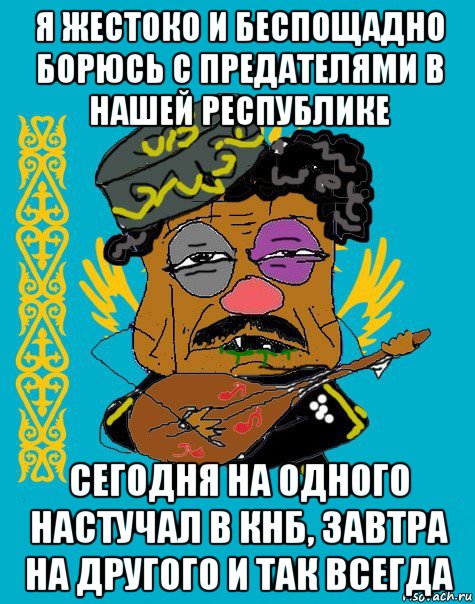 я жестоко и беспощадно борюсь с предателями в нашей республике сегодня на одного настучал в кнб, завтра на другого и так всегда