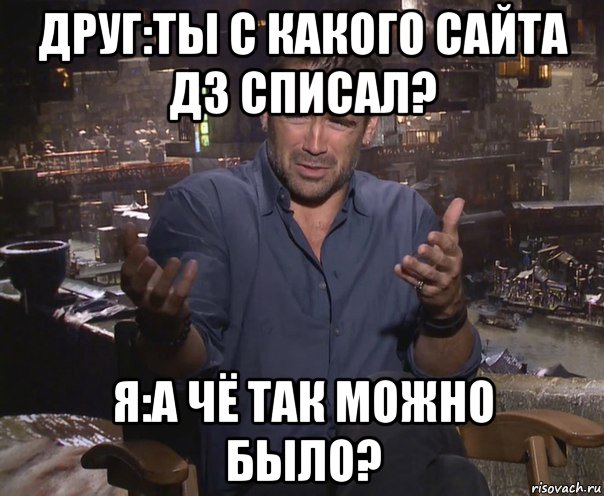 друг:ты с какого сайта дз списал? я:а чё так можно было?