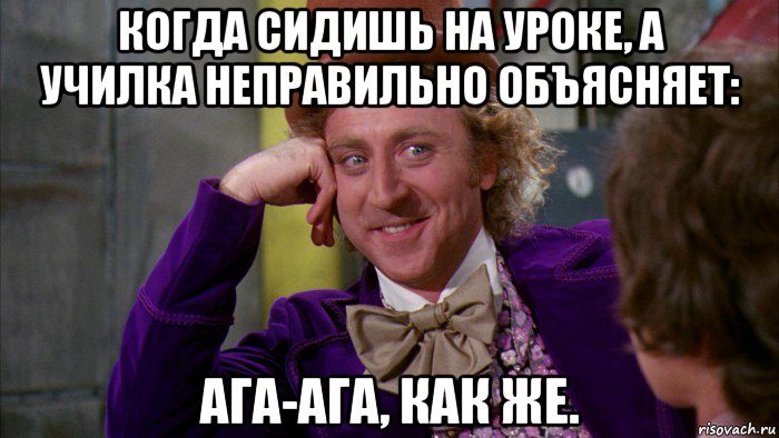 когда сидишь на уроке, а училка неправильно объясняет: ага-ага, как же.