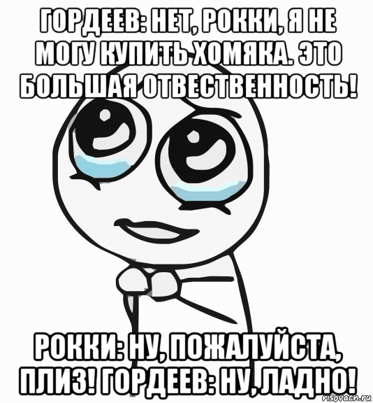 гордеев: нет, рокки, я не могу купить хомяка. это большая отвественность! рокки: ну, пожалуйста, плиз! гордеев: ну, ладно!