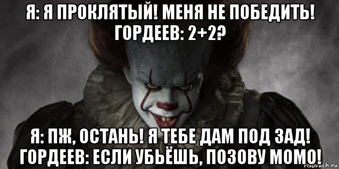 я: я проклятый! меня не победить! гордеев: 2+2? я: пж, остань! я тебе дам под зад! гордеев: если убьёшь, позову момо!