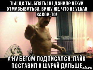 ты! да ты, блять! не данил? нехуй отмазываться, вижу же, что не уебан какой-то! а ну бегом подписался, лайк поставил и шуруй дальше