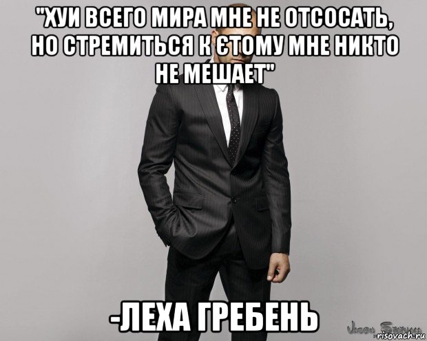 "хуи всего мира мне не отсосать, но стремиться к єтому мне никто не мешает" -леха гребень