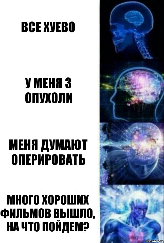 все хуево у меня 3 опухоли меня думают оперировать много хороших фильмов вышло, на что пойдем?