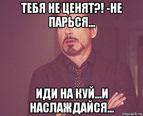 тебя не ценят?! -не парься... иди на куй...и наслаждайся...